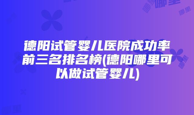 德阳试管婴儿医院成功率前三名排名榜(德阳哪里可以做试管婴儿)