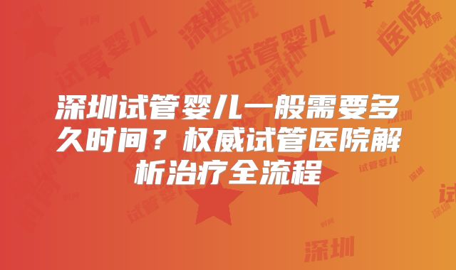 深圳试管婴儿一般需要多久时间?权威试管医院解析治疗全流程
