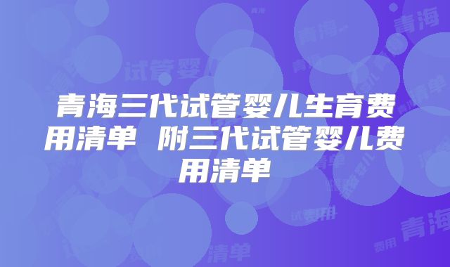青海三代试管婴儿生育费用清单 附三代试管婴儿费用清单