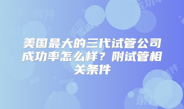 美国最大的三代试管公司成功率怎么样？附试管相关条件