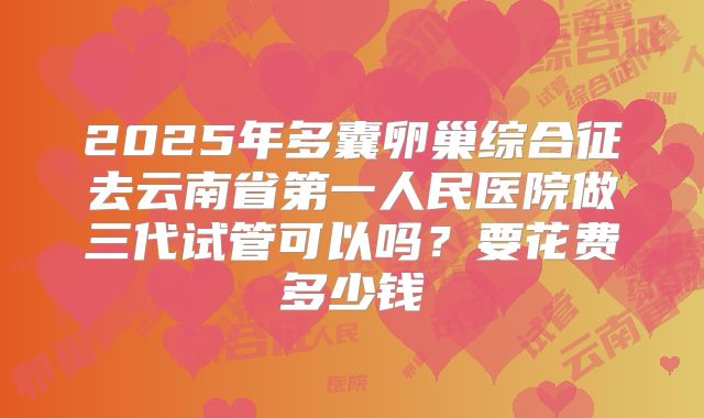 2025年多囊卵巢综合征去云南省第一人民医院做三代试管可以吗？要花费多少钱
