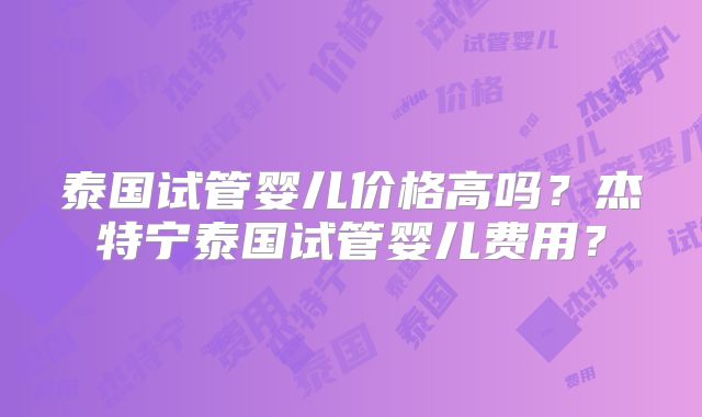 泰国试管婴儿价格高吗？杰特宁泰国试管婴儿费用？
