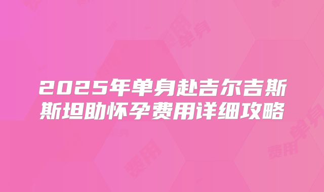 2025年单身赴吉尔吉斯斯坦助怀孕费用详细攻略