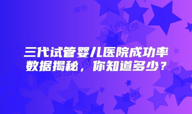 三代试管婴儿医院成功率数据揭秘，你知道多少？