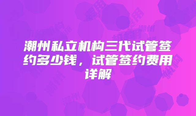 潮州私立机构三代试管签约多少钱，试管签约费用详解