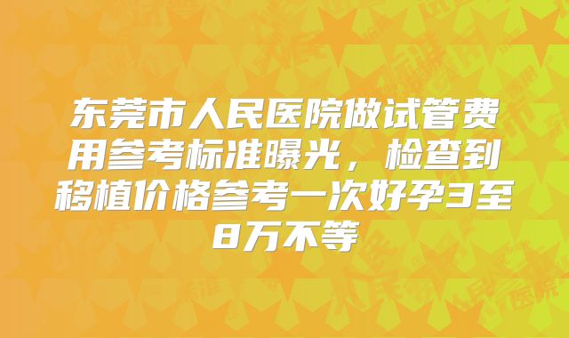东莞市人民医院做试管费用参考标准曝光,检查到移植价格参考一次好孕3至8万不等