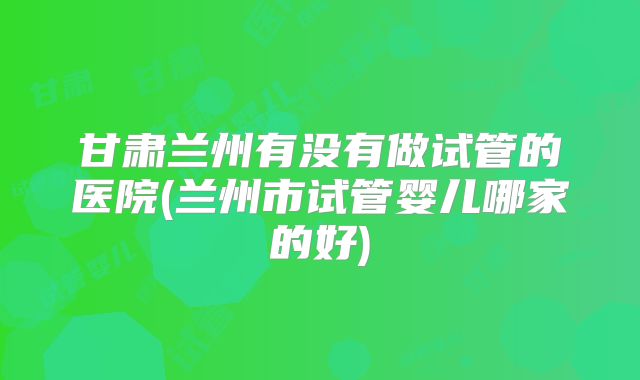 甘肃兰州有没有做试管的医院(兰州市试管婴儿哪家的好)