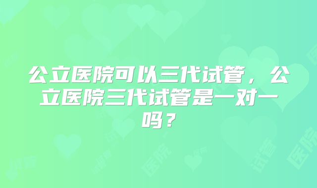 公立医院可以三代试管，公立医院三代试管是一对一吗？