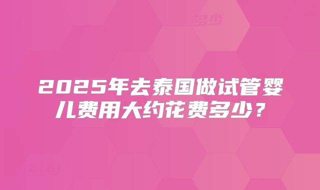 2025年去泰国做试管婴儿费用大约花费多少?