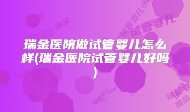 瑞金医院做试管婴儿怎么样(瑞金医院试管婴儿好吗)