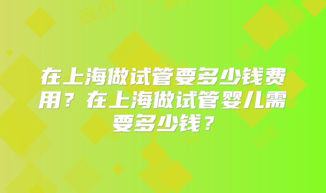 在上海做试管要多少钱费用？在上海做试管婴儿需要多少钱？