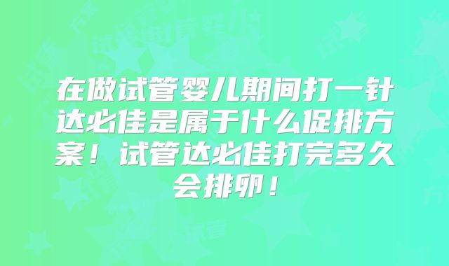 在做试管婴儿期间打一针达必佳是属于什么促排方案!试管达必佳打完多久会排卵!