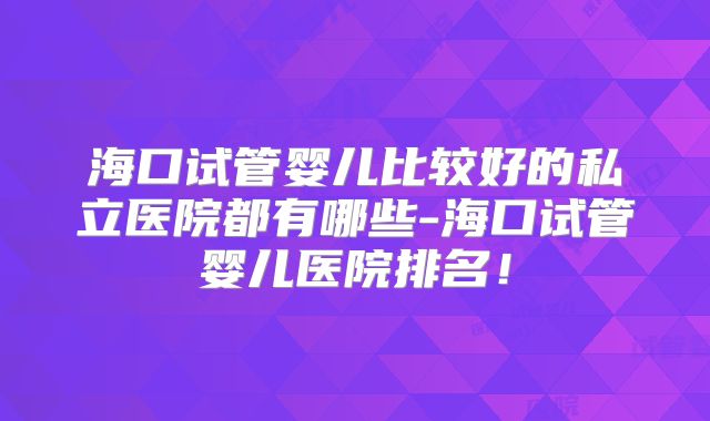 海口试管婴儿比较好的私立医院都有哪些-海口试管婴儿医院排名！