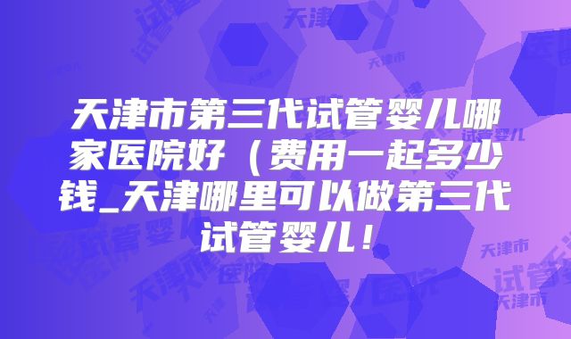 天津市第三代试管婴儿哪家医院好（费用一起多少钱_天津哪里可以做第三代试管婴儿！