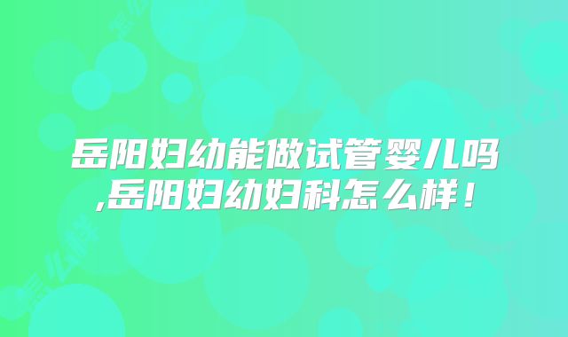 岳阳妇幼能做试管婴儿吗,岳阳妇幼妇科怎么样！