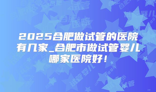 2025合肥做试管的医院有几家_合肥市做试管婴儿哪家医院好!