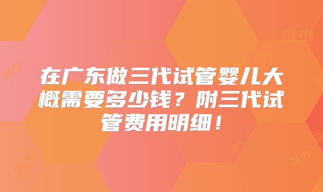 在广东做三代试管婴儿大概需要多少钱？附三代试管费用明细！