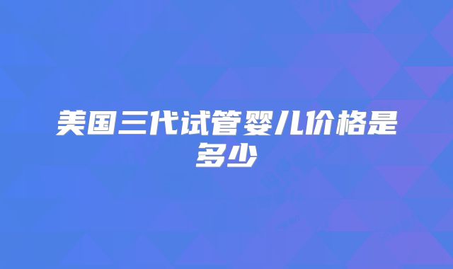 美国三代试管婴儿价格是多少
