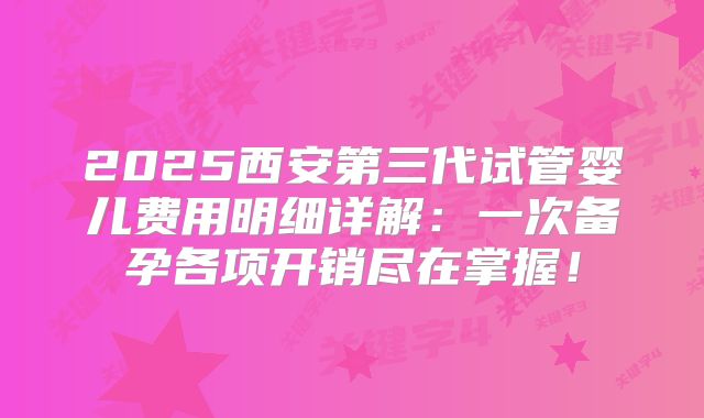 2025西安第三代试管婴儿费用明细详解：一次备孕各项开销尽在掌握！