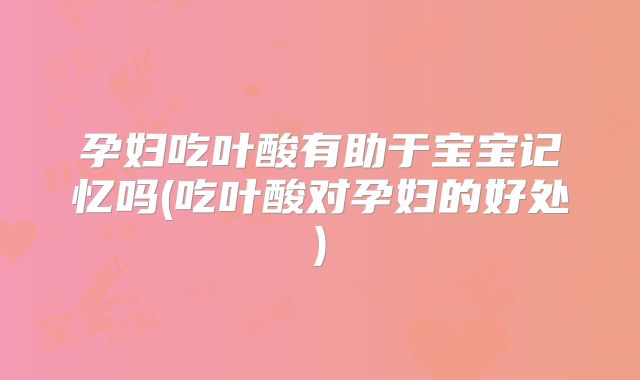 孕妇吃叶酸有助于宝宝记忆吗(吃叶酸对孕妇的好处)