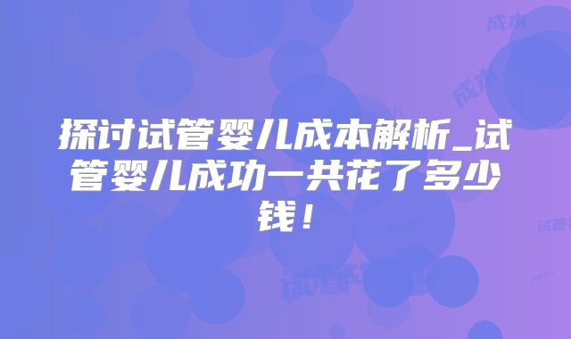 探讨试管婴儿成本解析_试管婴儿成功一共花了多少钱！
