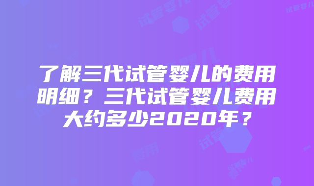了解三代试管婴儿的费用明细?三代试管婴儿费用大约多少2020年?