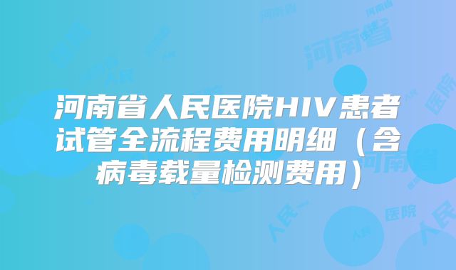 河南省人民医院HIV患者试管全流程费用明细（含病毒载量检测费用）