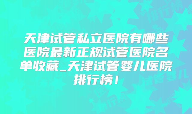 天津试管私立医院有哪些医院最新正规试管医院名单收藏_天津试管婴儿医院排行榜！