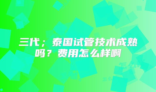 三代；泰国试管技术成熟吗？费用怎么样啊