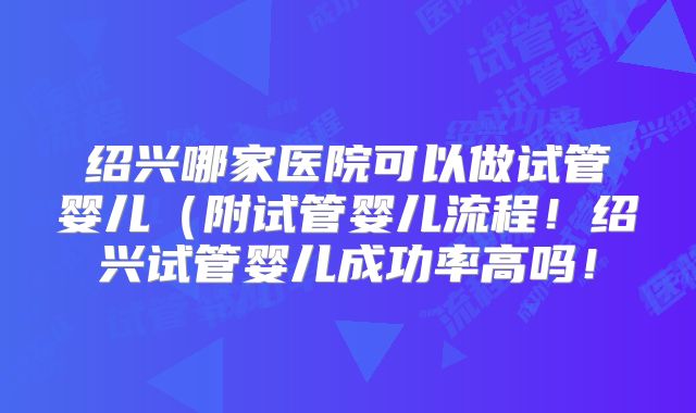 绍兴哪家医院可以做试管婴儿（附试管婴儿流程！绍兴试管婴儿成功率高吗！