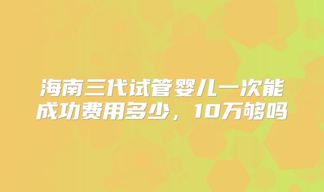 海南三代试管婴儿一次能成功费用多少，10万够吗