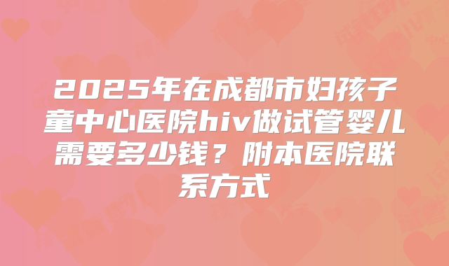 2025年在成都市妇孩子童中心医院hiv做试管婴儿需要多少钱？附本医院联系方式