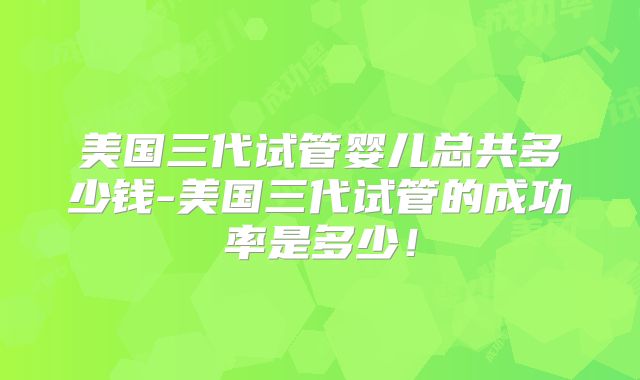美国三代试管婴儿总共多少钱-美国三代试管的成功率是多少！