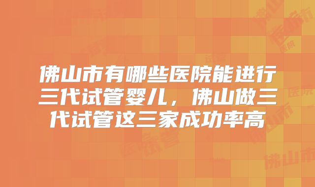 佛山市有哪些医院能进行三代试管婴儿，佛山做三代试管这三家成功率高