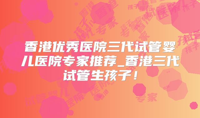 香港优秀医院三代试管婴儿医院专家推荐_香港三代试管生孩子！