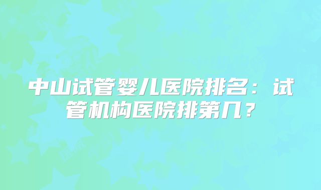 中山试管婴儿医院排名:试管机构医院排第几?