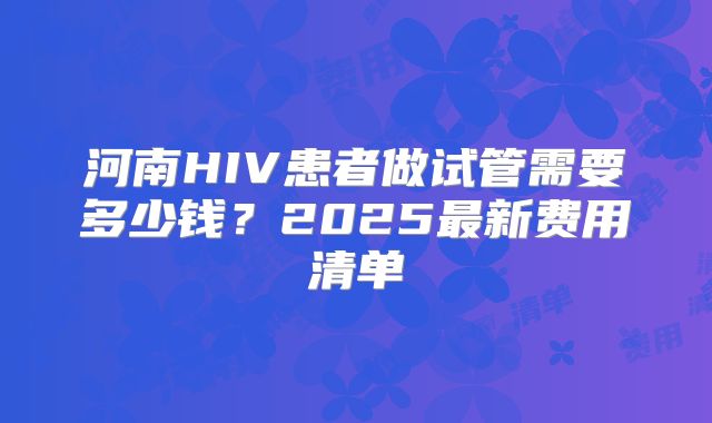 河南HIV患者做试管需要多少钱？2025最新费用清单