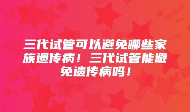 三代试管可以避免哪些家族遗传病！三代试管能避免遗传病吗！