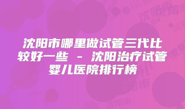 沈阳市哪里做试管三代比较好一些 - 沈阳治疗试管婴儿医院排行榜