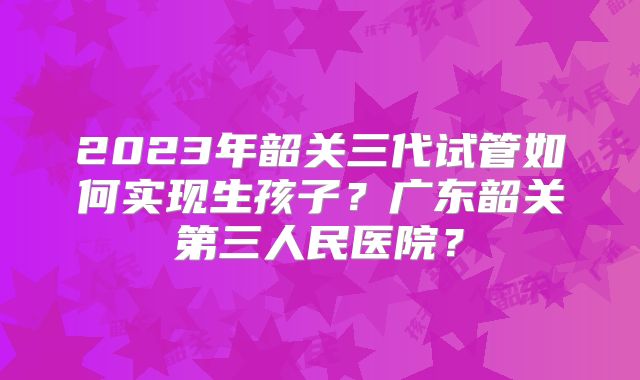 2023年韶关三代试管如何实现生孩子？广东韶关第三人民医院？
