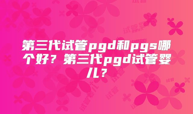 第三代试管pgd和pgs哪个好？第三代pgd试管婴儿？