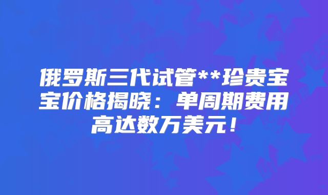 俄罗斯三代试管**珍贵宝宝价格揭晓:单周期费用高达数万美元!