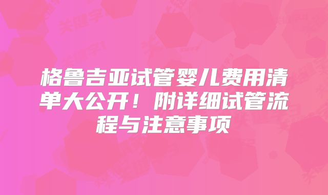 格鲁吉亚试管婴儿费用清单大公开！附详细试管流程与注意事项