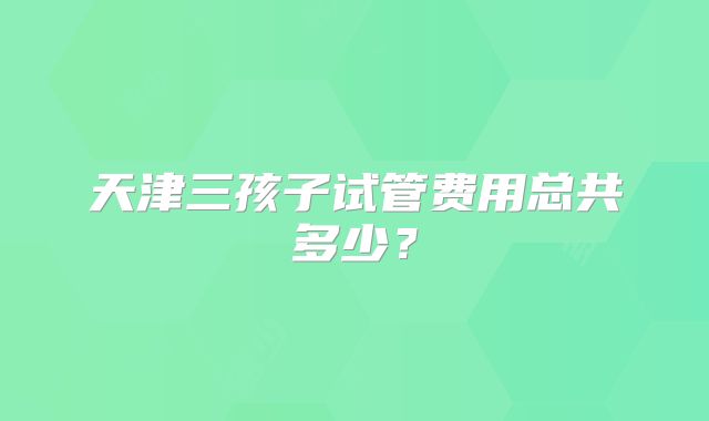 天津三孩子试管费用总共多少？