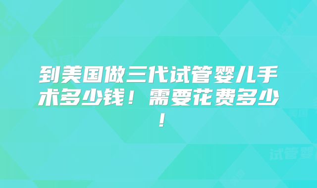 到美国做三代试管婴儿手术多少钱！需要花费多少！
