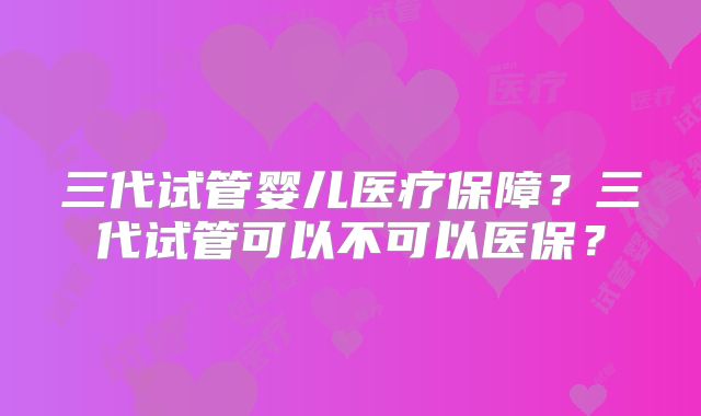 三代试管婴儿医疗保障？三代试管可以不可以医保？