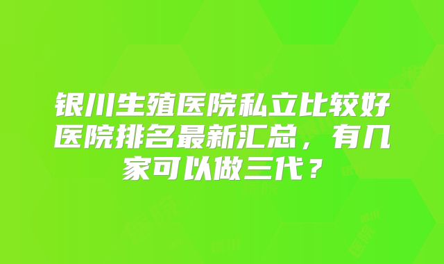 银川生殖医院私立比较好医院排名最新汇总，有几家可以做三代？