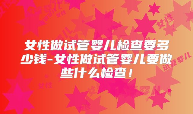 女性做试管婴儿检查要多少钱-女性做试管婴儿要做些什么检查！