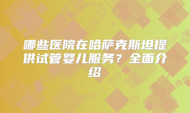 哪些医院在哈萨克斯坦提供试管婴儿服务？全面介绍