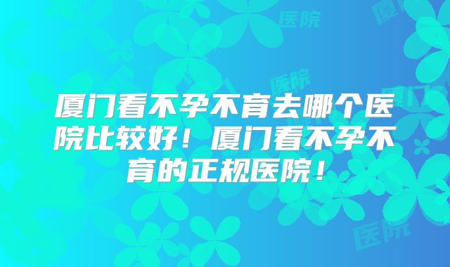 厦门看不孕不育去哪个医院比较好！厦门看不孕不育的正规医院！